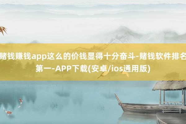 赌钱赚钱app这么的价钱显得十分奋斗-赌钱软件排名第一-APP下载(安卓/ios通用版)