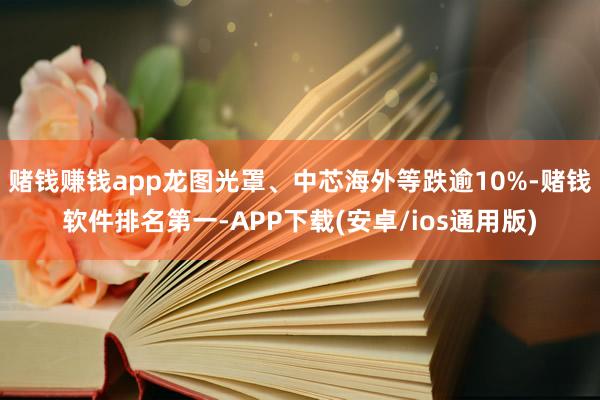 赌钱赚钱app龙图光罩、中芯海外等跌逾10%-赌钱软件排名第一-APP下载(安卓/ios通用版)