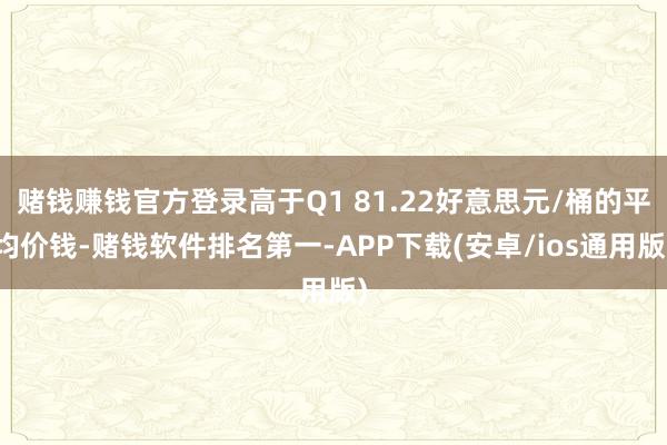 赌钱赚钱官方登录高于Q1 81.22好意思元/桶的平均价钱-赌钱软件排名第一-APP下载(安卓/ios通用版)