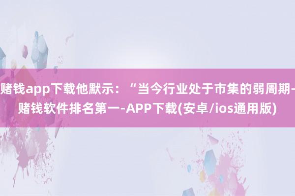 赌钱app下载他默示：“当今行业处于市集的弱周期-赌钱软件排名第一-APP下载(安卓/ios通用版)