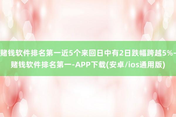 赌钱软件排名第一近5个来回日中有2日跌幅跨越5%-赌钱软件排名第一-APP下载(安卓/ios通用版)