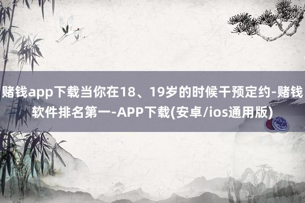 赌钱app下载当你在18、19岁的时候干预定约-赌钱软件排名第一-APP下载(安卓/ios通用版)