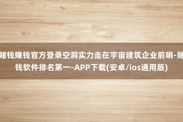 赌钱赚钱官方登录空洞实力走在宇宙建筑企业前哨-赌钱软件排名第一-APP下载(安卓/ios通用版)