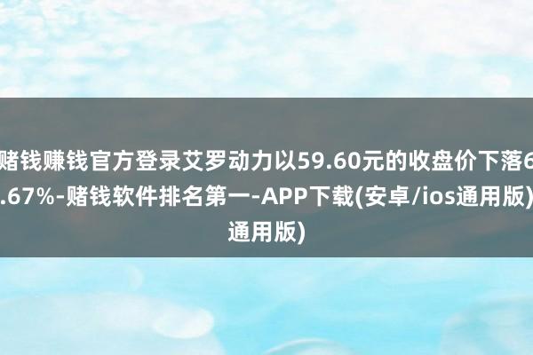 赌钱赚钱官方登录艾罗动力以59.60元的收盘价下落6.67%-赌钱软件排名第一-APP下载(安卓/ios通用版)