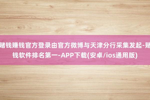 赌钱赚钱官方登录由官方微博与天津分行采集发起-赌钱软件排名第一-APP下载(安卓/ios通用版)