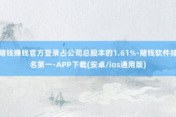 赌钱赚钱官方登录占公司总股本的1.61%-赌钱软件排名第一-APP下载(安卓/ios通用版)