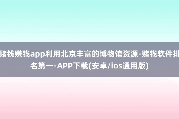 赌钱赚钱app利用北京丰富的博物馆资源-赌钱软件排名第一-APP下载(安卓/ios通用版)