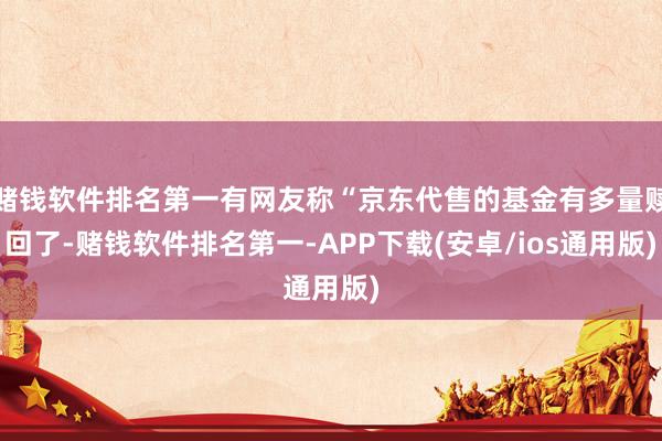 赌钱软件排名第一有网友称“京东代售的基金有多量赎回了-赌钱软件排名第一-APP下载(安卓/ios通用版)