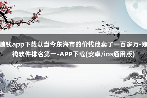 赌钱app下载以当今东海市的价钱他卖了一百多万-赌钱软件排名第一-APP下载(安卓/ios通用版)