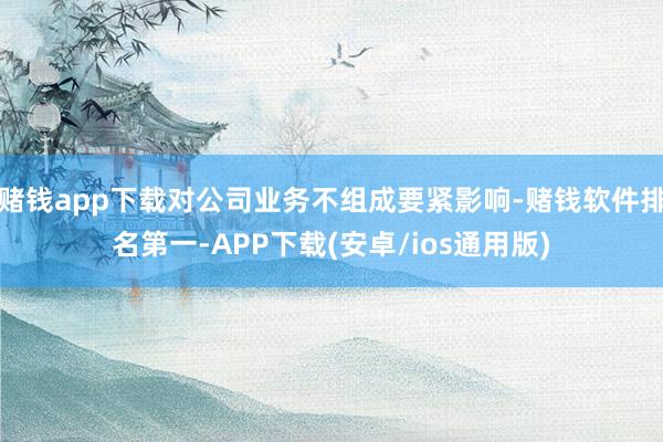 赌钱app下载对公司业务不组成要紧影响-赌钱软件排名第一-APP下载(安卓/ios通用版)