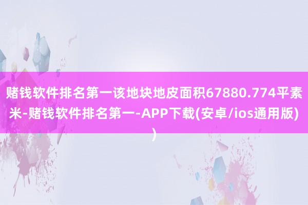 赌钱软件排名第一该地块地皮面积67880.774平素米-赌钱软件排名第一-APP下载(安卓/ios通用版)