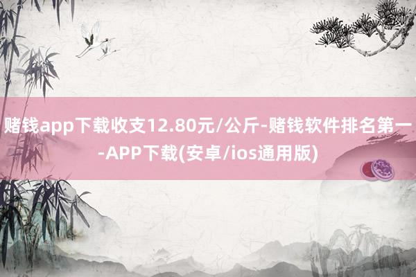 赌钱app下载收支12.80元/公斤-赌钱软件排名第一-APP下载(安卓/ios通用版)