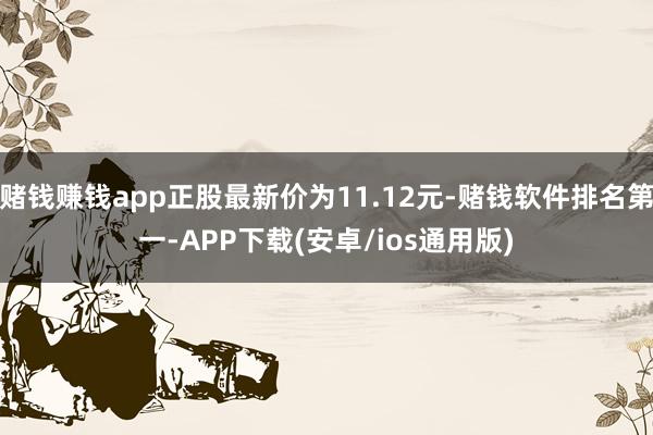 赌钱赚钱app正股最新价为11.12元-赌钱软件排名第一-APP下载(安卓/ios通用版)