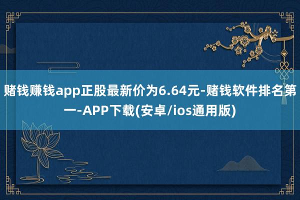 赌钱赚钱app正股最新价为6.64元-赌钱软件排名第一-APP下载(安卓/ios通用版)