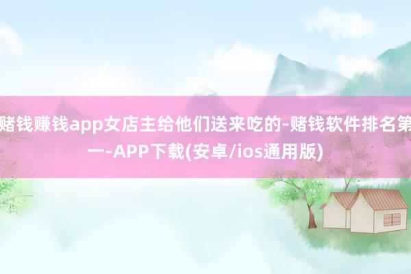 赌钱赚钱app女店主给他们送来吃的-赌钱软件排名第一-APP下载(安卓/ios通用版)