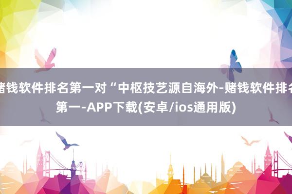 赌钱软件排名第一对“中枢技艺源自海外-赌钱软件排名第一-APP下载(安卓/ios通用版)