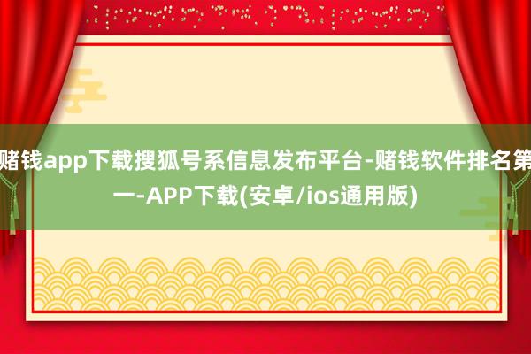 赌钱app下载搜狐号系信息发布平台-赌钱软件排名第一-APP下载(安卓/ios通用版)