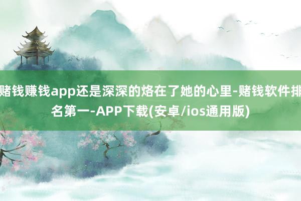 赌钱赚钱app还是深深的烙在了她的心里-赌钱软件排名第一-APP下载(安卓/ios通用版)