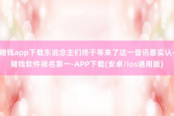 赌钱app下载东说念主们终于等来了这一音讯着实认-赌钱软件排名第一-APP下载(安卓/ios通用版)