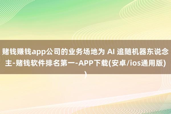 赌钱赚钱app公司的业务场地为 AI 追随机器东说念主-赌钱软件排名第一-APP下载(安卓/ios通用版)