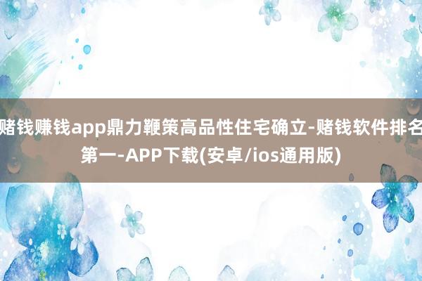 赌钱赚钱app鼎力鞭策高品性住宅确立-赌钱软件排名第一-APP下载(安卓/ios通用版)