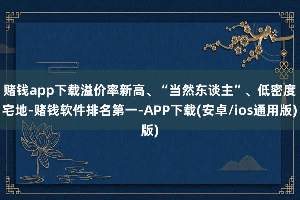 赌钱app下载　　溢价率新高、“当然东谈主”、低密度宅地-赌钱软件排名第一-APP下载(安卓/ios通用版)