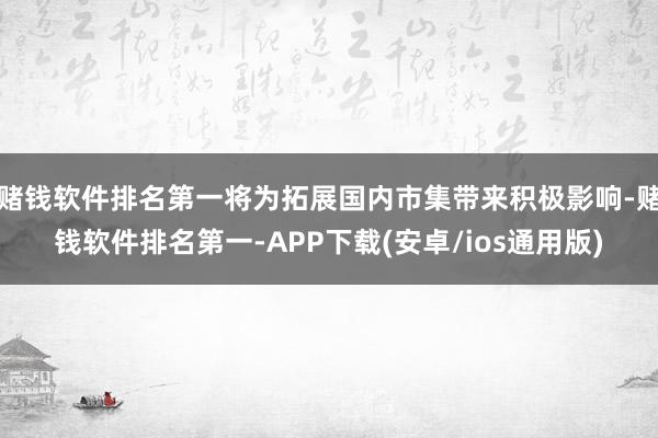 赌钱软件排名第一将为拓展国内市集带来积极影响-赌钱软件排名第一-APP下载(安卓/ios通用版)