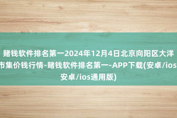 赌钱软件排名第一2024年12月4日北京向阳区大洋路笼统市集价钱行情-赌钱软件排名第一-APP下载(安卓/ios通用版)