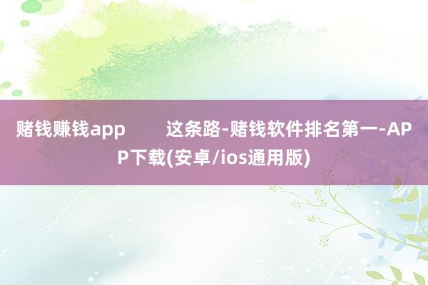 赌钱赚钱app        这条路-赌钱软件排名第一-APP下载(安卓/ios通用版)