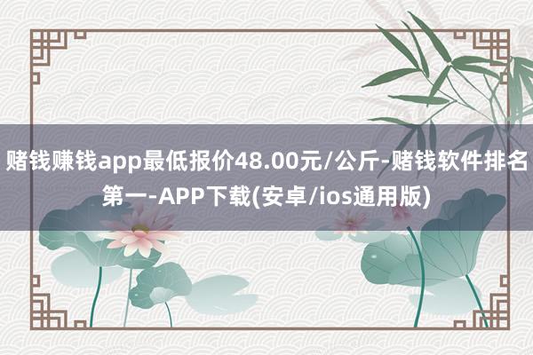 赌钱赚钱app最低报价48.00元/公斤-赌钱软件排名第一-APP下载(安卓/ios通用版)