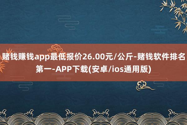 赌钱赚钱app最低报价26.00元/公斤-赌钱软件排名第一-APP下载(安卓/ios通用版)