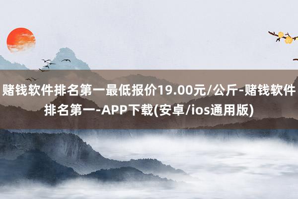 赌钱软件排名第一最低报价19.00元/公斤-赌钱软件排名第一-APP下载(安卓/ios通用版)