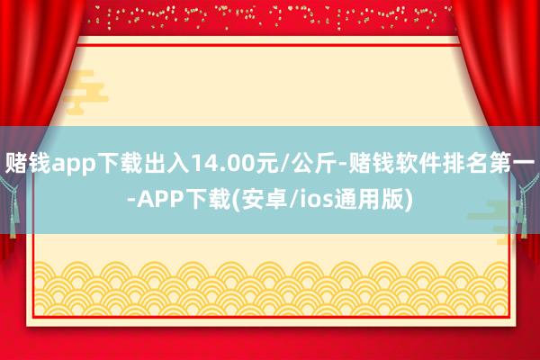 赌钱app下载出入14.00元/公斤-赌钱软件排名第一-APP下载(安卓/ios通用版)