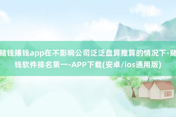 赌钱赚钱app在不影响公司泛泛盘算推算的情况下-赌钱软件排名第一-APP下载(安卓/ios通用版)