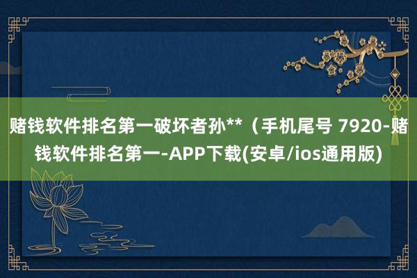 赌钱软件排名第一破坏者孙**（手机尾号 7920-赌钱软件排名第一-APP下载(安卓/ios通用版)