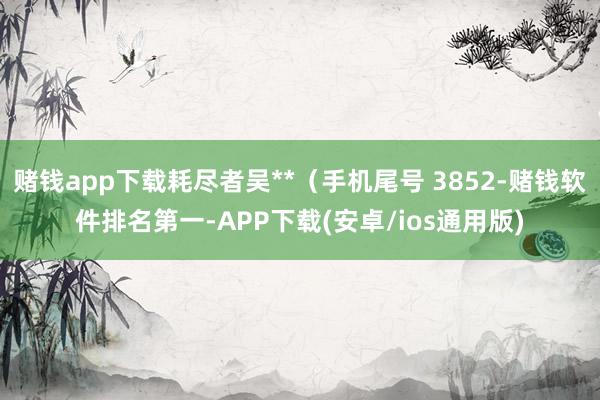 赌钱app下载耗尽者吴**（手机尾号 3852-赌钱软件排名第一-APP下载(安卓/ios通用版)