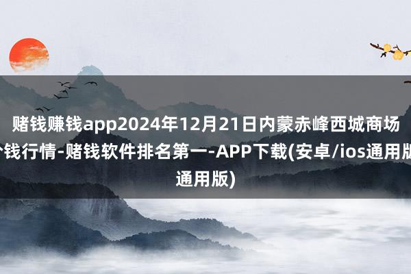 赌钱赚钱app2024年12月21日内蒙赤峰西城商场价钱行情-赌钱软件排名第一-APP下载(安卓/ios通用版)