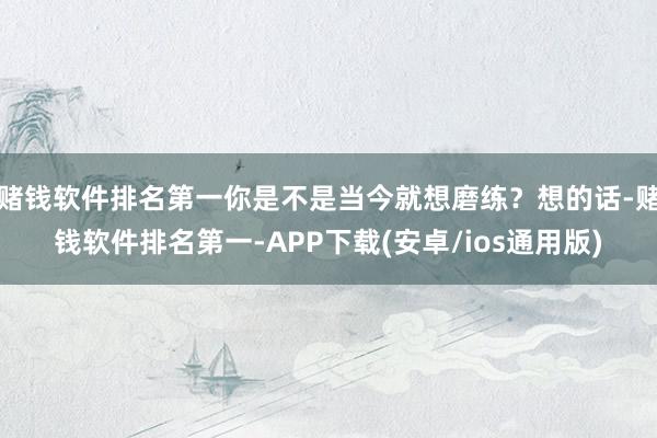 赌钱软件排名第一你是不是当今就想磨练？想的话-赌钱软件排名第一-APP下载(安卓/ios通用版)