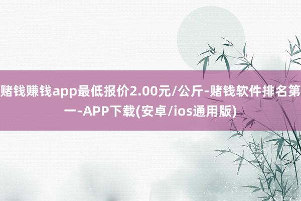 赌钱赚钱app最低报价2.00元/公斤-赌钱软件排名第一-APP下载(安卓/ios通用版)