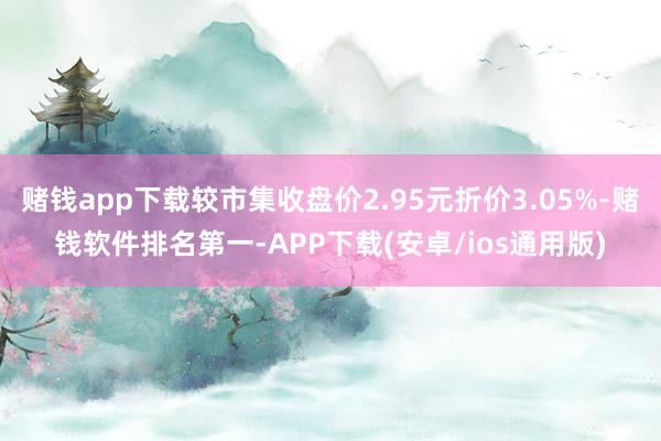 赌钱app下载较市集收盘价2.95元折价3.05%-赌钱软件排名第一-APP下载(安卓/ios通用版)