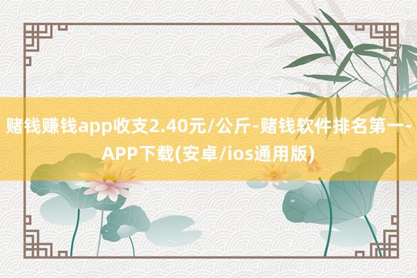 赌钱赚钱app收支2.40元/公斤-赌钱软件排名第一-APP下载(安卓/ios通用版)