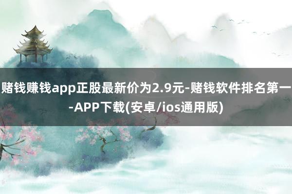 赌钱赚钱app正股最新价为2.9元-赌钱软件排名第一-APP下载(安卓/ios通用版)