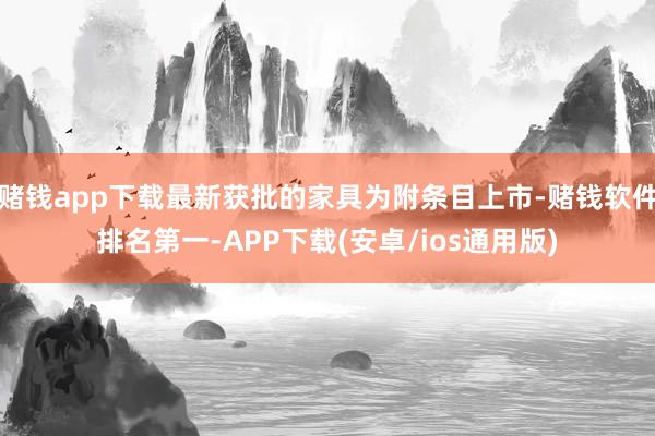 赌钱app下载最新获批的家具为附条目上市-赌钱软件排名第一-APP下载(安卓/ios通用版)