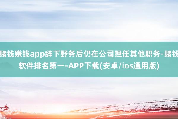 赌钱赚钱app辞下野务后仍在公司担任其他职务-赌钱软件排名第一-APP下载(安卓/ios通用版)