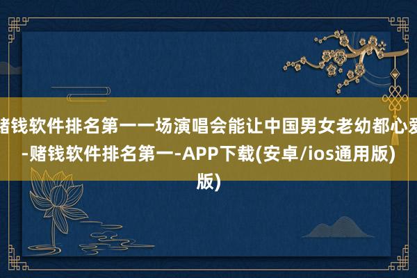 赌钱软件排名第一一场演唱会能让中国男女老幼都心爱-赌钱软件排名第一-APP下载(安卓/ios通用版)