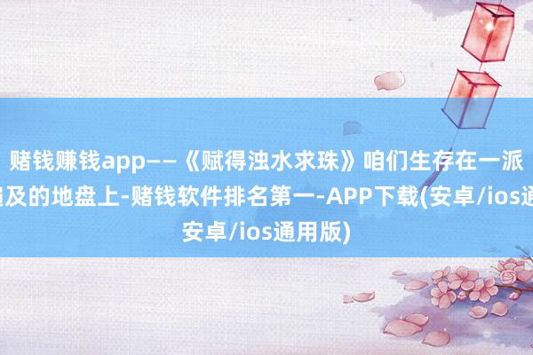 赌钱赚钱app——《赋得浊水求珠》咱们生存在一派轩敞遍及的地盘上-赌钱软件排名第一-APP下载(安卓/ios通用版)