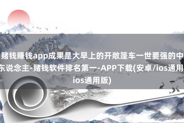 赌钱赚钱app成果是大早上的开敞篷车一世要强的中国东说念主-赌钱软件排名第一-APP下载(安卓/ios通用版)