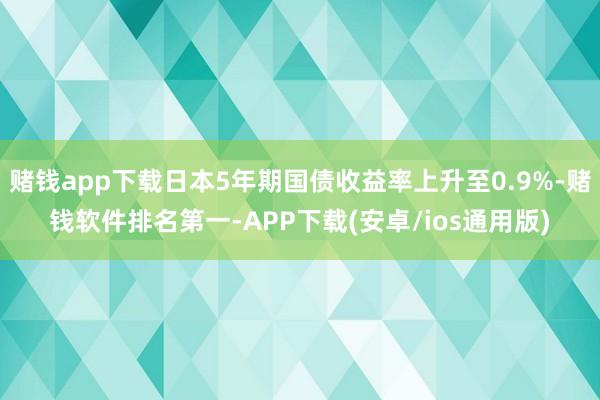 赌钱app下载日本5年期国债收益率上升至0.9%-赌钱软件排名第一-APP下载(安卓/ios通用版)